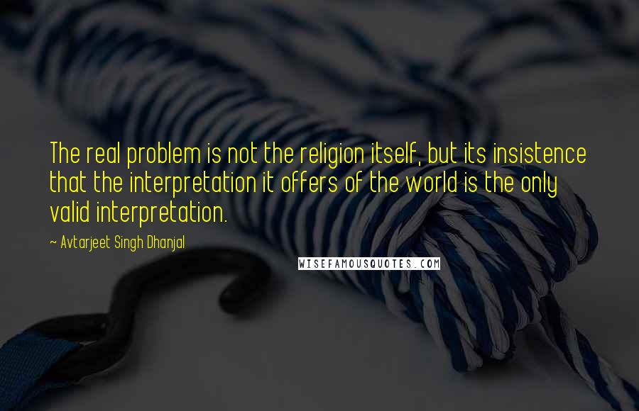 Avtarjeet Singh Dhanjal Quotes: The real problem is not the religion itself, but its insistence that the interpretation it offers of the world is the only valid interpretation.