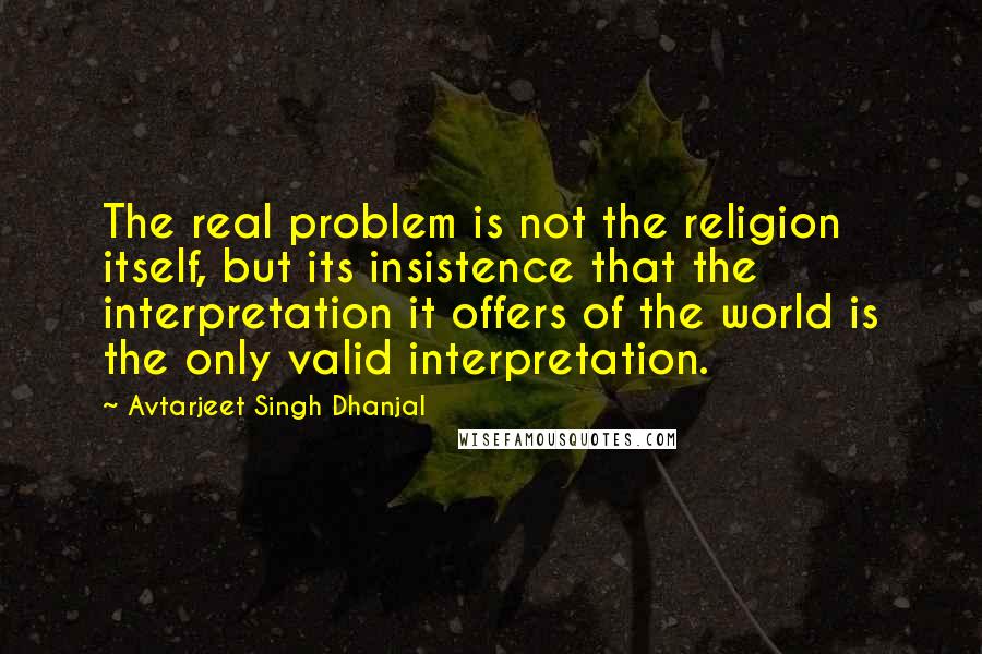Avtarjeet Singh Dhanjal Quotes: The real problem is not the religion itself, but its insistence that the interpretation it offers of the world is the only valid interpretation.