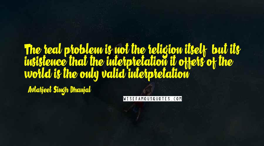 Avtarjeet Singh Dhanjal Quotes: The real problem is not the religion itself, but its insistence that the interpretation it offers of the world is the only valid interpretation.