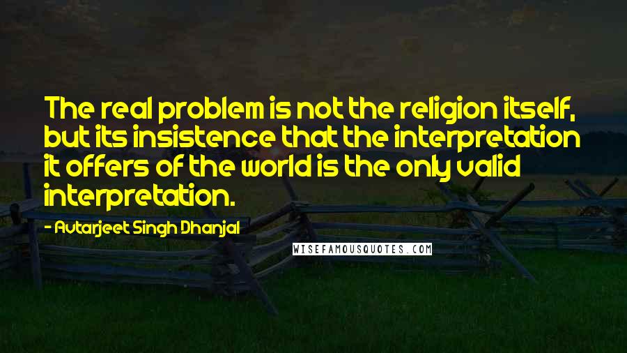 Avtarjeet Singh Dhanjal Quotes: The real problem is not the religion itself, but its insistence that the interpretation it offers of the world is the only valid interpretation.