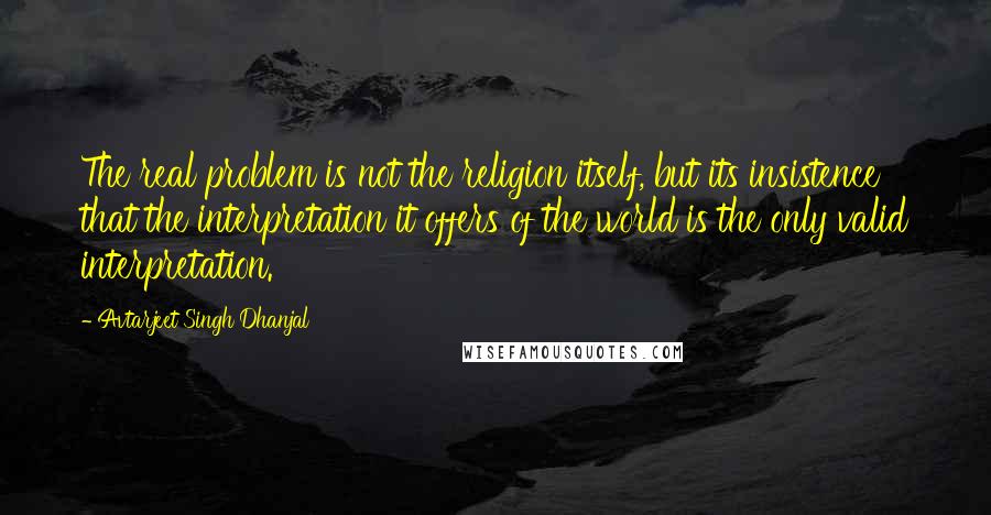 Avtarjeet Singh Dhanjal Quotes: The real problem is not the religion itself, but its insistence that the interpretation it offers of the world is the only valid interpretation.