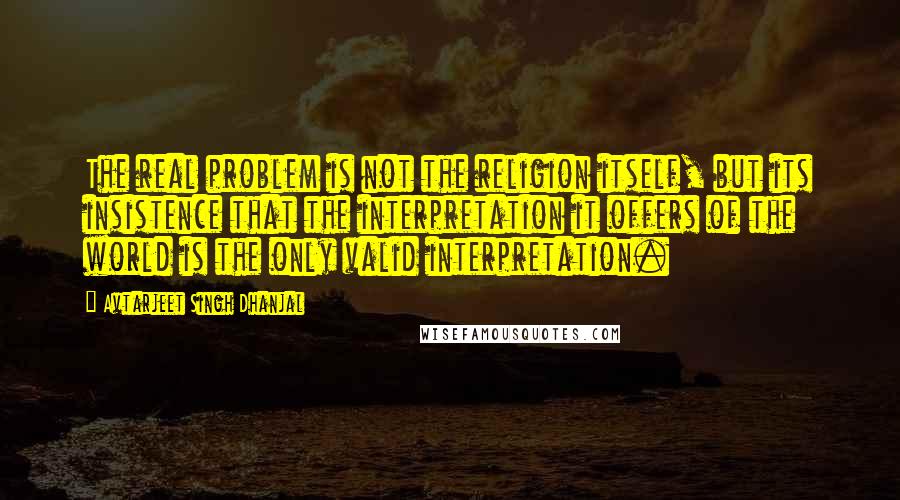 Avtarjeet Singh Dhanjal Quotes: The real problem is not the religion itself, but its insistence that the interpretation it offers of the world is the only valid interpretation.