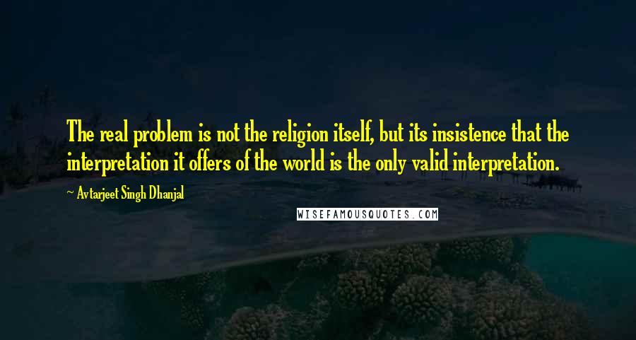 Avtarjeet Singh Dhanjal Quotes: The real problem is not the religion itself, but its insistence that the interpretation it offers of the world is the only valid interpretation.