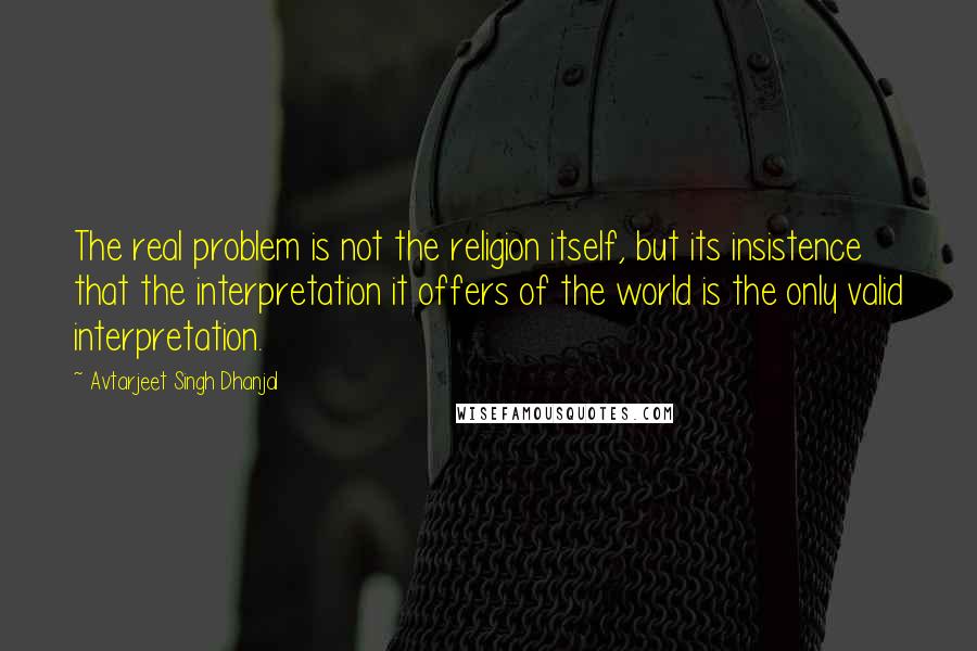 Avtarjeet Singh Dhanjal Quotes: The real problem is not the religion itself, but its insistence that the interpretation it offers of the world is the only valid interpretation.