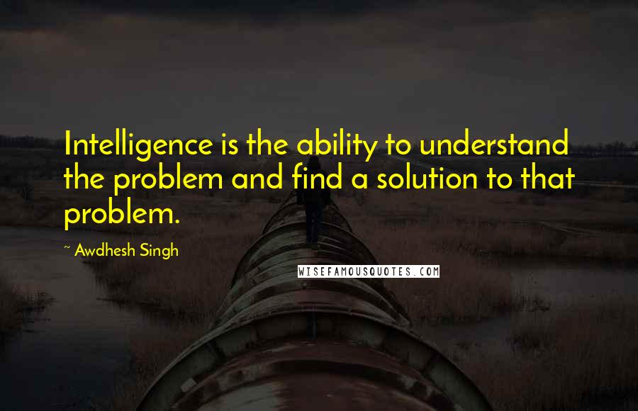 Awdhesh Singh Quotes: Intelligence is the ability to understand the problem and find a solution to that problem.