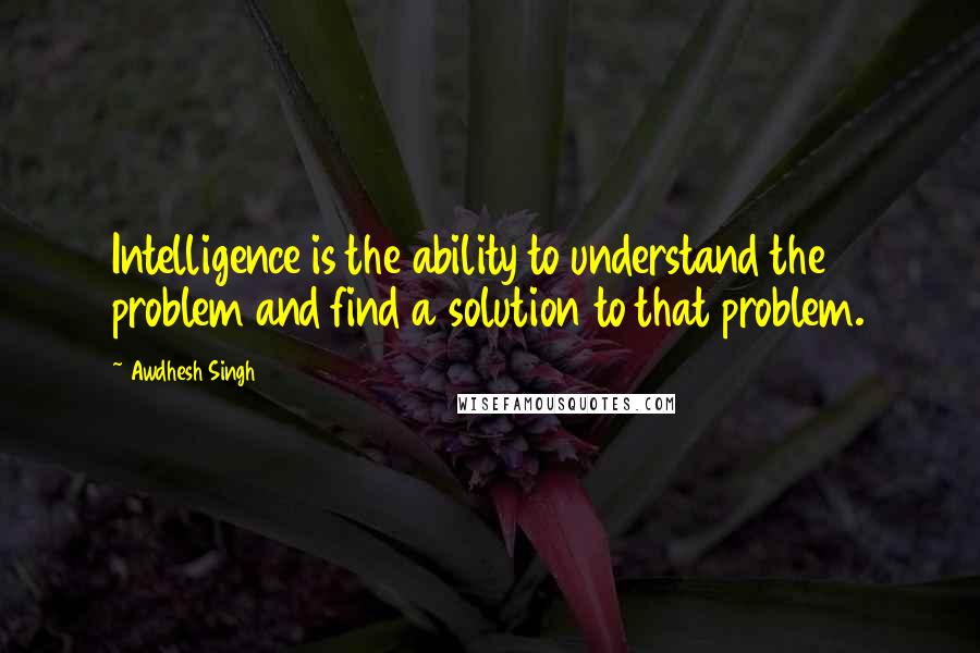 Awdhesh Singh Quotes: Intelligence is the ability to understand the problem and find a solution to that problem.