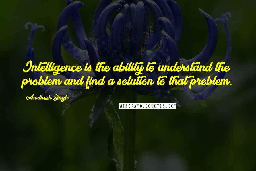 Awdhesh Singh Quotes: Intelligence is the ability to understand the problem and find a solution to that problem.