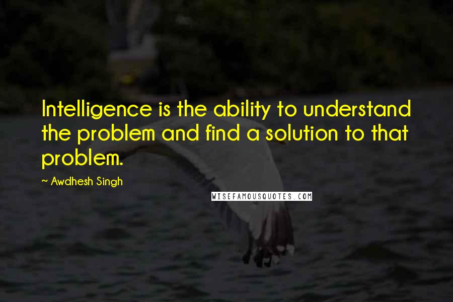 Awdhesh Singh Quotes: Intelligence is the ability to understand the problem and find a solution to that problem.