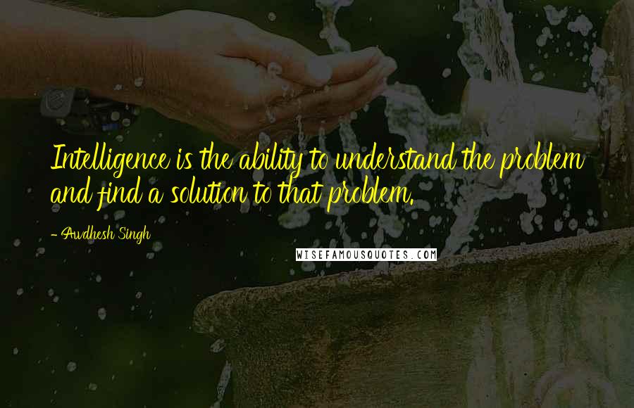 Awdhesh Singh Quotes: Intelligence is the ability to understand the problem and find a solution to that problem.