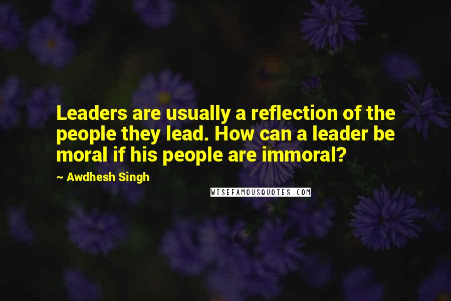 Awdhesh Singh Quotes: Leaders are usually a reflection of the people they lead. How can a leader be moral if his people are immoral?