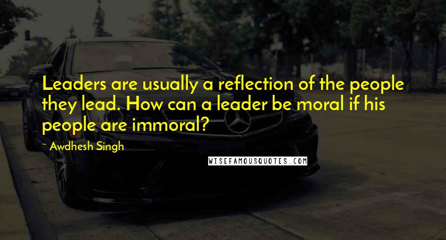 Awdhesh Singh Quotes: Leaders are usually a reflection of the people they lead. How can a leader be moral if his people are immoral?
