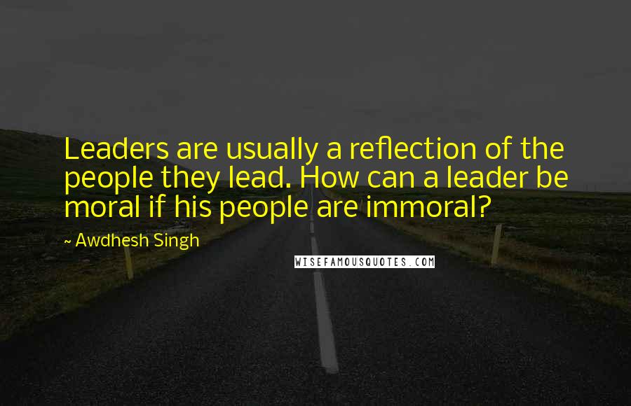 Awdhesh Singh Quotes: Leaders are usually a reflection of the people they lead. How can a leader be moral if his people are immoral?