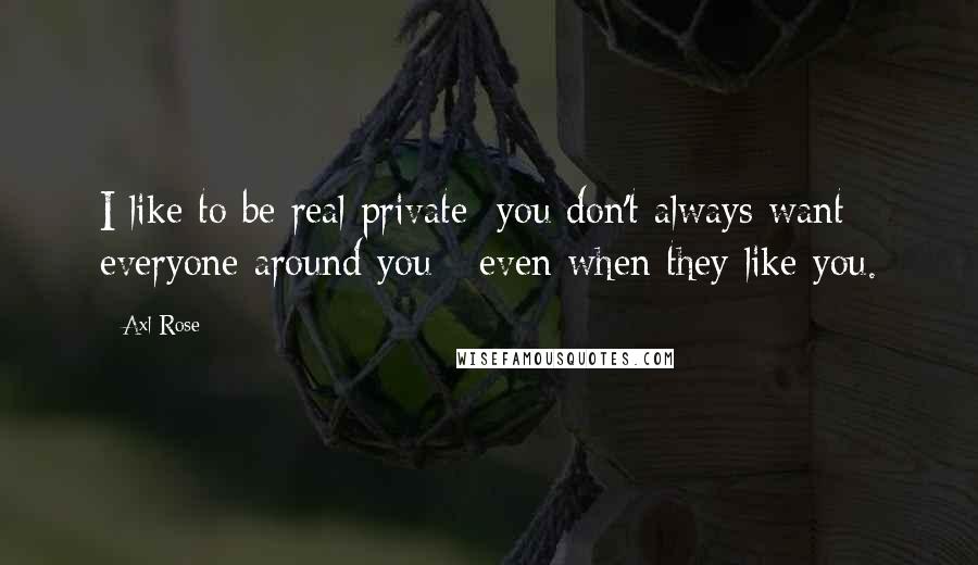 Axl Rose Quotes: I like to be real private; you don't always want everyone around you - even when they like you.