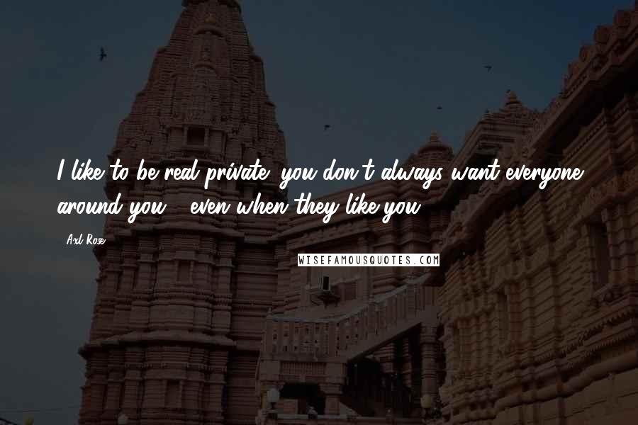 Axl Rose Quotes: I like to be real private; you don't always want everyone around you - even when they like you.