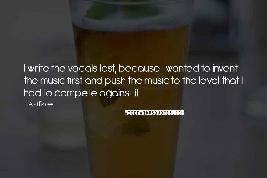 Axl Rose Quotes: I write the vocals last, because I wanted to invent the music first and push the music to the level that I had to compete against it.