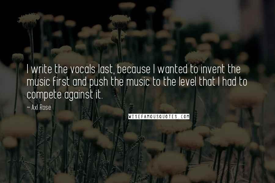 Axl Rose Quotes: I write the vocals last, because I wanted to invent the music first and push the music to the level that I had to compete against it.