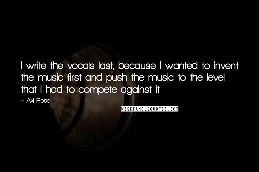 Axl Rose Quotes: I write the vocals last, because I wanted to invent the music first and push the music to the level that I had to compete against it.