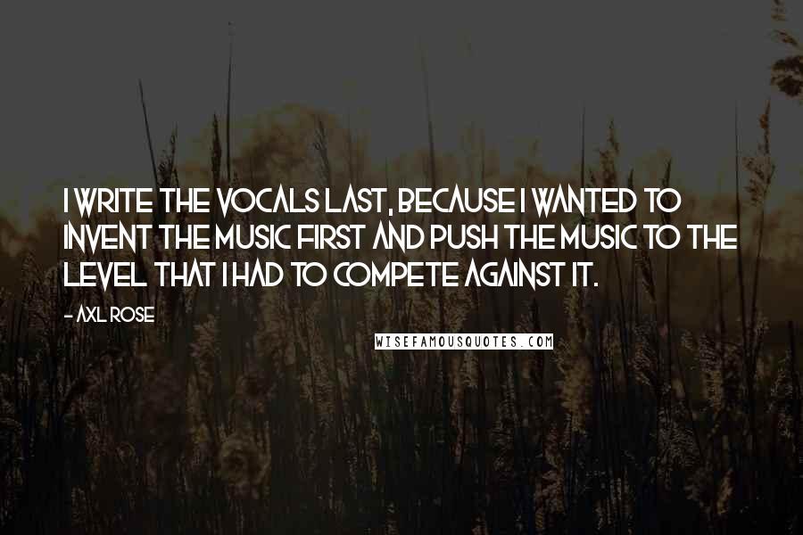 Axl Rose Quotes: I write the vocals last, because I wanted to invent the music first and push the music to the level that I had to compete against it.