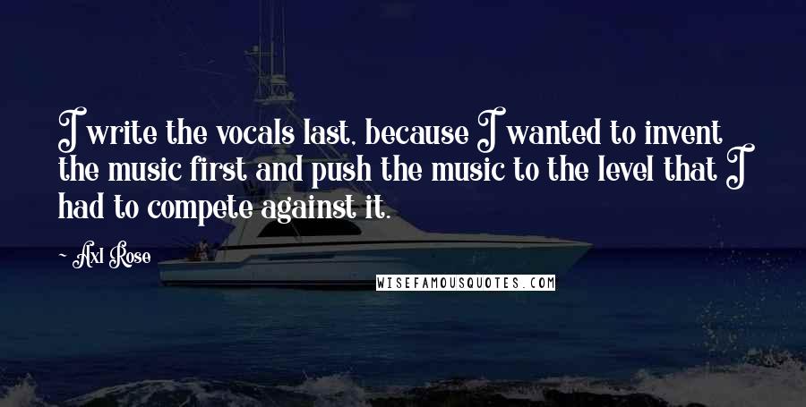 Axl Rose Quotes: I write the vocals last, because I wanted to invent the music first and push the music to the level that I had to compete against it.