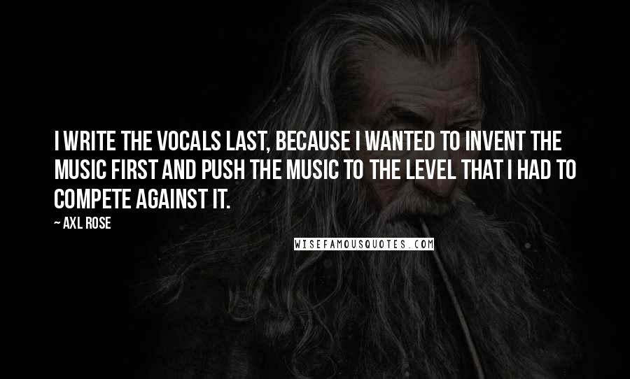 Axl Rose Quotes: I write the vocals last, because I wanted to invent the music first and push the music to the level that I had to compete against it.