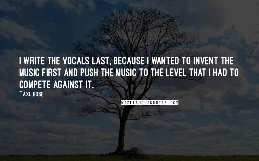 Axl Rose Quotes: I write the vocals last, because I wanted to invent the music first and push the music to the level that I had to compete against it.