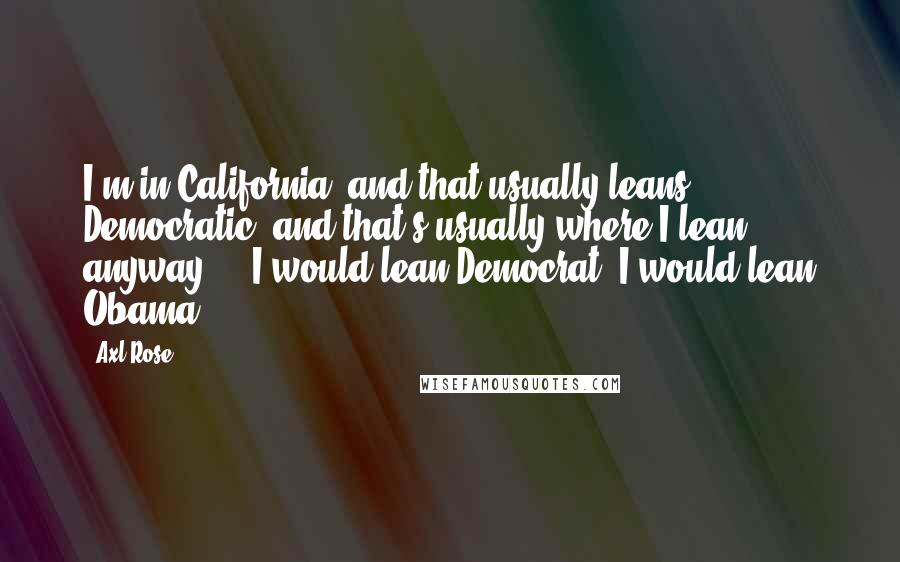 Axl Rose Quotes: I'm in California, and that usually leans Democratic, and that's usually where I lean anyway ... I would lean Democrat; I would lean Obama.