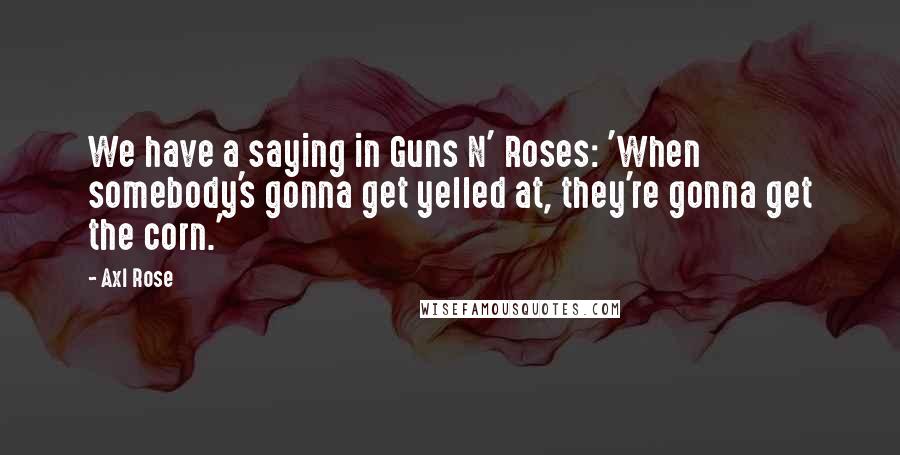 Axl Rose Quotes: We have a saying in Guns N' Roses: 'When somebody's gonna get yelled at, they're gonna get the corn.'