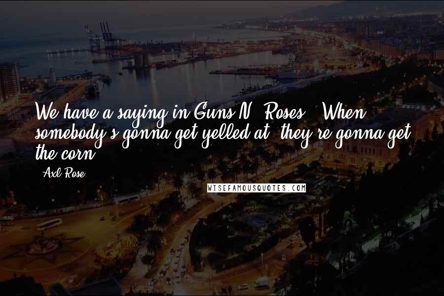 Axl Rose Quotes: We have a saying in Guns N' Roses: 'When somebody's gonna get yelled at, they're gonna get the corn.'