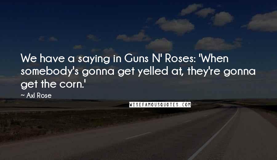 Axl Rose Quotes: We have a saying in Guns N' Roses: 'When somebody's gonna get yelled at, they're gonna get the corn.'