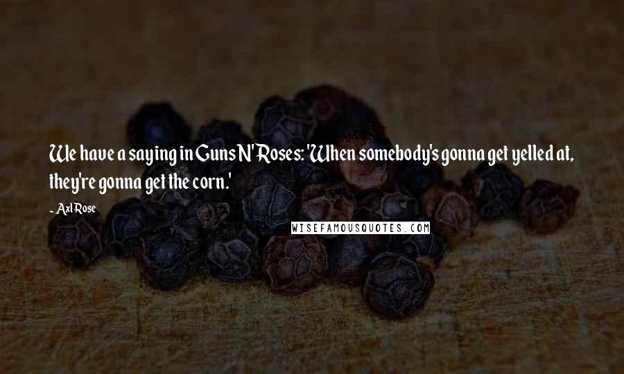 Axl Rose Quotes: We have a saying in Guns N' Roses: 'When somebody's gonna get yelled at, they're gonna get the corn.'