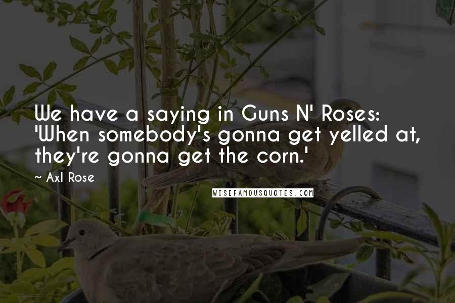 Axl Rose Quotes: We have a saying in Guns N' Roses: 'When somebody's gonna get yelled at, they're gonna get the corn.'