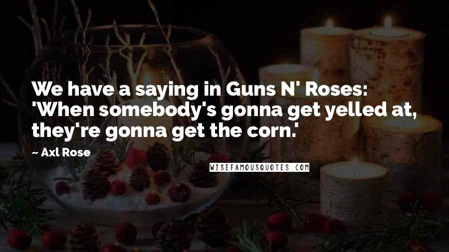 Axl Rose Quotes: We have a saying in Guns N' Roses: 'When somebody's gonna get yelled at, they're gonna get the corn.'