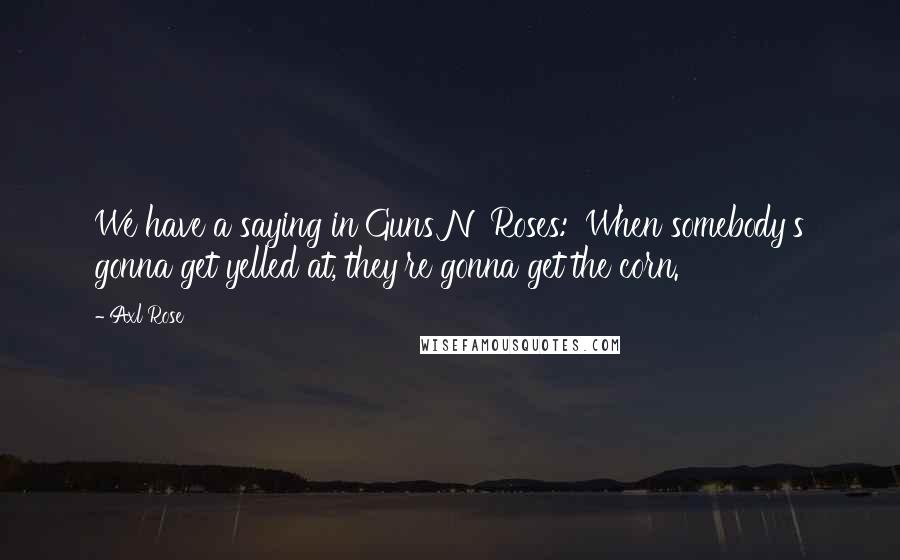 Axl Rose Quotes: We have a saying in Guns N' Roses: 'When somebody's gonna get yelled at, they're gonna get the corn.'