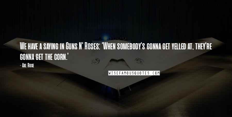 Axl Rose Quotes: We have a saying in Guns N' Roses: 'When somebody's gonna get yelled at, they're gonna get the corn.'