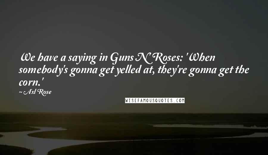 Axl Rose Quotes: We have a saying in Guns N' Roses: 'When somebody's gonna get yelled at, they're gonna get the corn.'