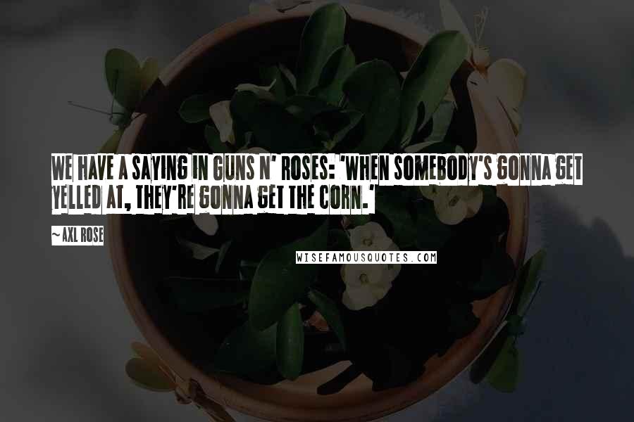 Axl Rose Quotes: We have a saying in Guns N' Roses: 'When somebody's gonna get yelled at, they're gonna get the corn.'