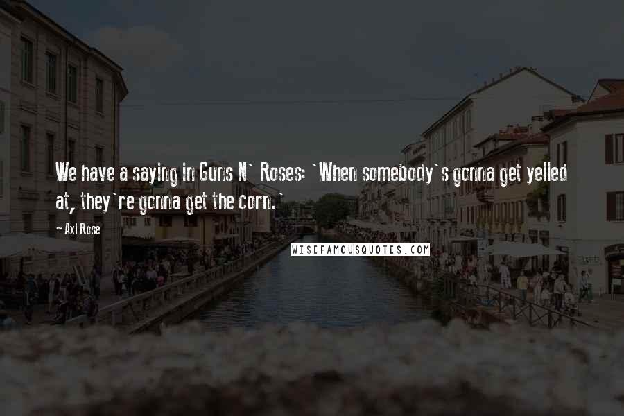 Axl Rose Quotes: We have a saying in Guns N' Roses: 'When somebody's gonna get yelled at, they're gonna get the corn.'