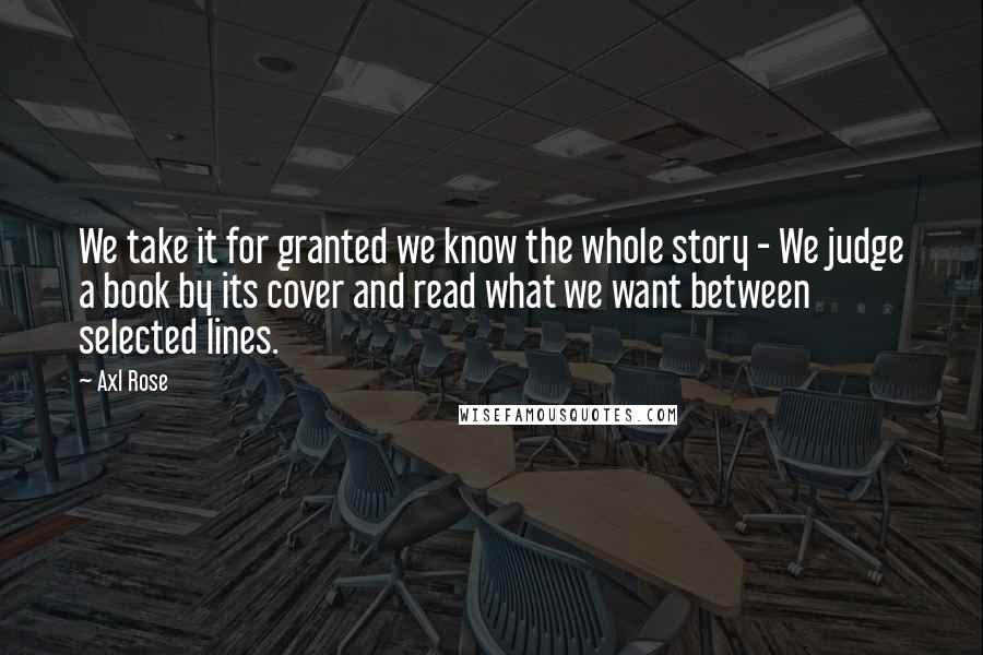 Axl Rose Quotes: We take it for granted we know the whole story - We judge a book by its cover and read what we want between selected lines.