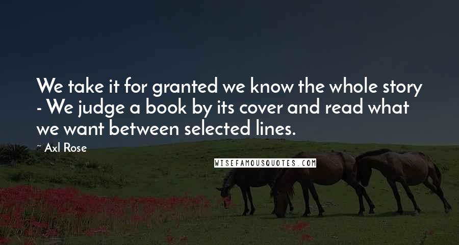 Axl Rose Quotes: We take it for granted we know the whole story - We judge a book by its cover and read what we want between selected lines.