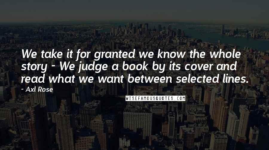 Axl Rose Quotes: We take it for granted we know the whole story - We judge a book by its cover and read what we want between selected lines.