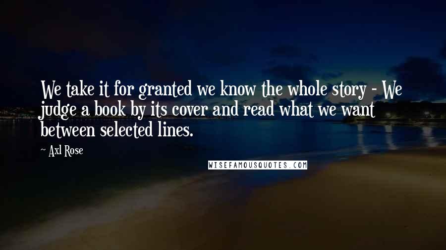 Axl Rose Quotes: We take it for granted we know the whole story - We judge a book by its cover and read what we want between selected lines.