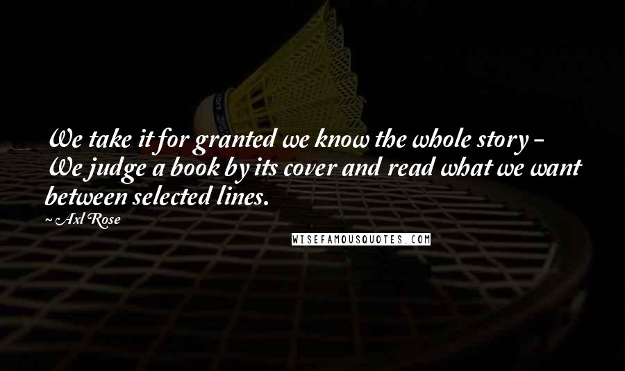 Axl Rose Quotes: We take it for granted we know the whole story - We judge a book by its cover and read what we want between selected lines.