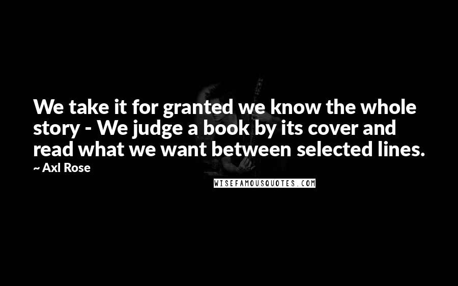 Axl Rose Quotes: We take it for granted we know the whole story - We judge a book by its cover and read what we want between selected lines.