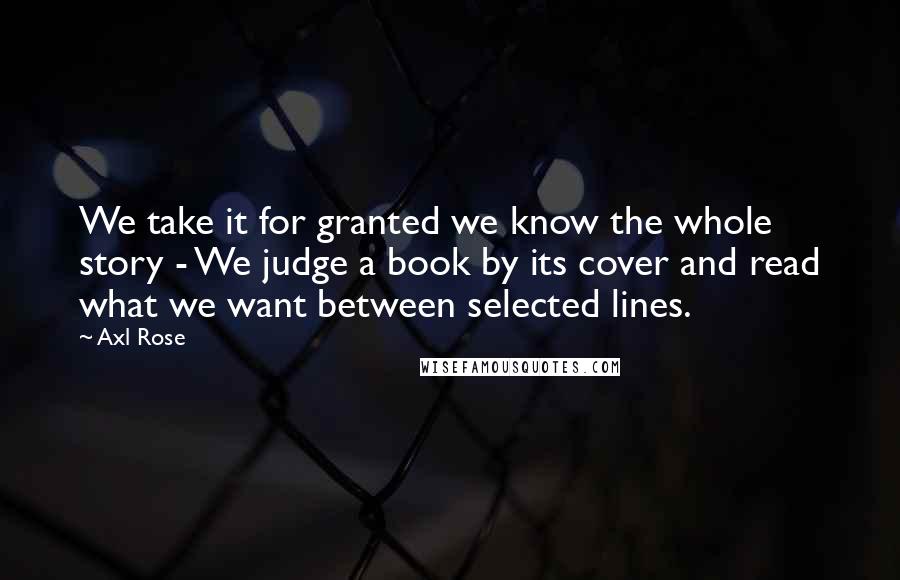 Axl Rose Quotes: We take it for granted we know the whole story - We judge a book by its cover and read what we want between selected lines.