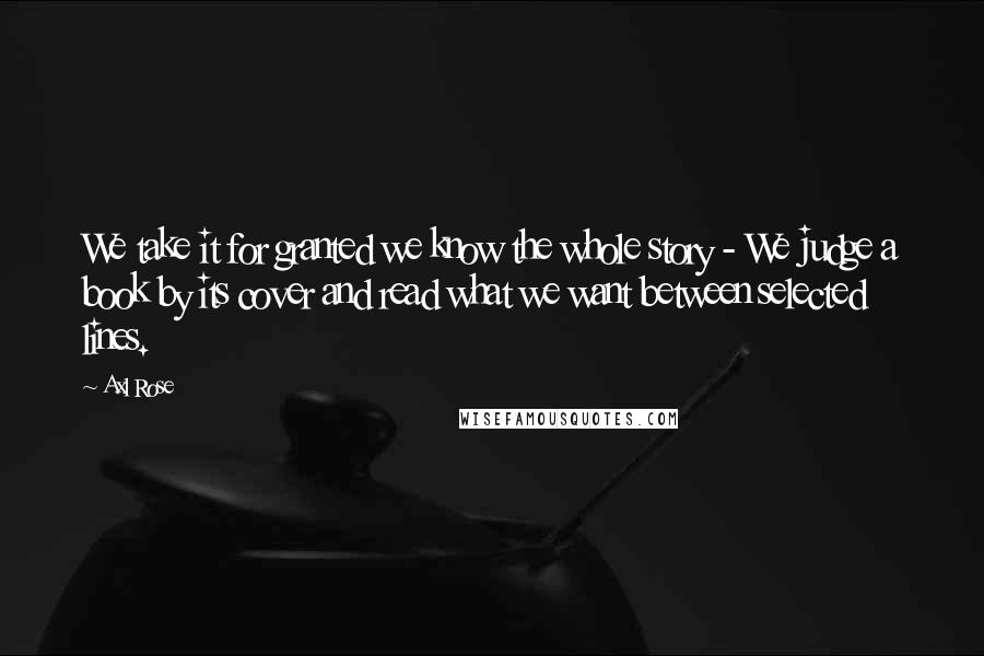 Axl Rose Quotes: We take it for granted we know the whole story - We judge a book by its cover and read what we want between selected lines.