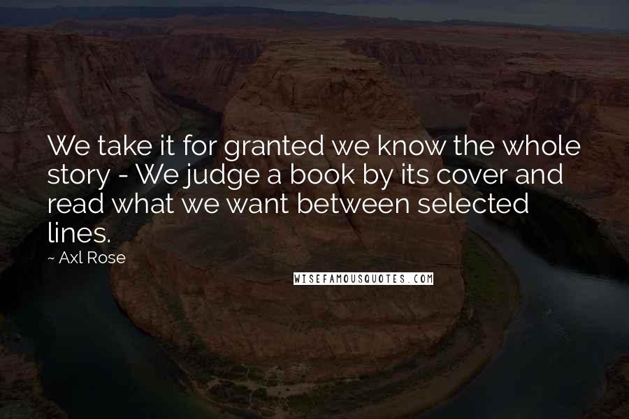 Axl Rose Quotes: We take it for granted we know the whole story - We judge a book by its cover and read what we want between selected lines.