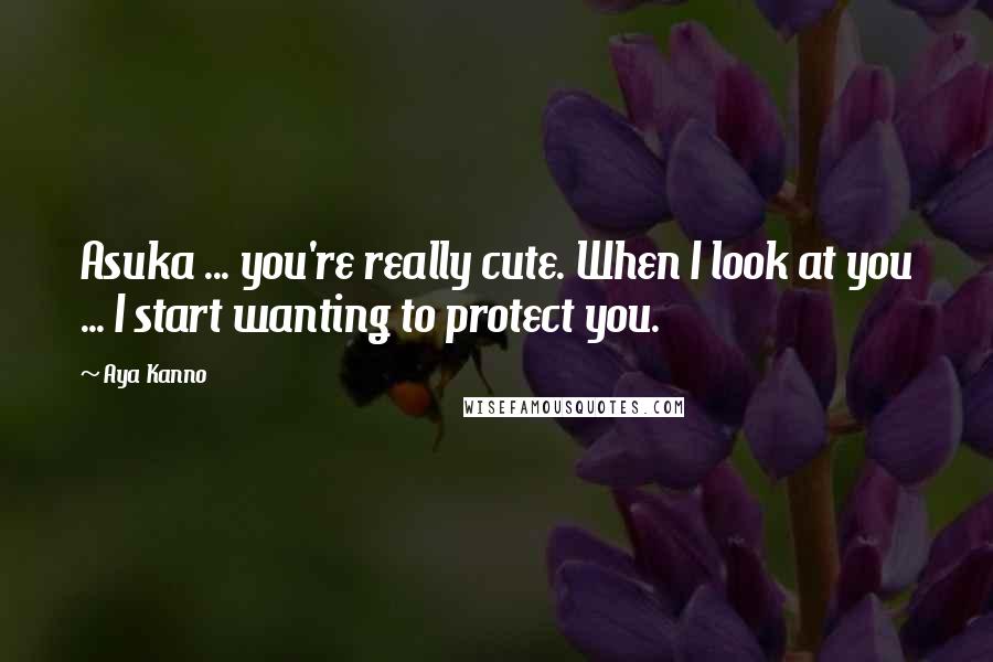Aya Kanno Quotes: Asuka ... you're really cute. When I look at you ... I start wanting to protect you.