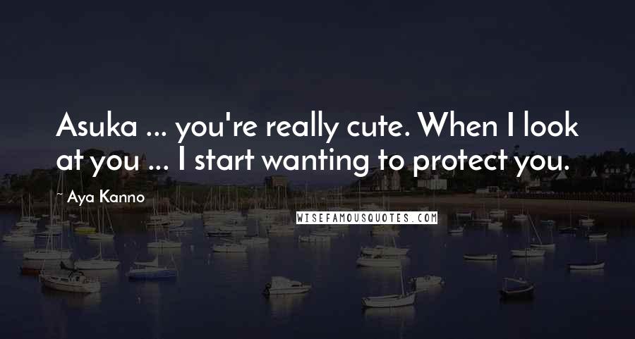 Aya Kanno Quotes: Asuka ... you're really cute. When I look at you ... I start wanting to protect you.