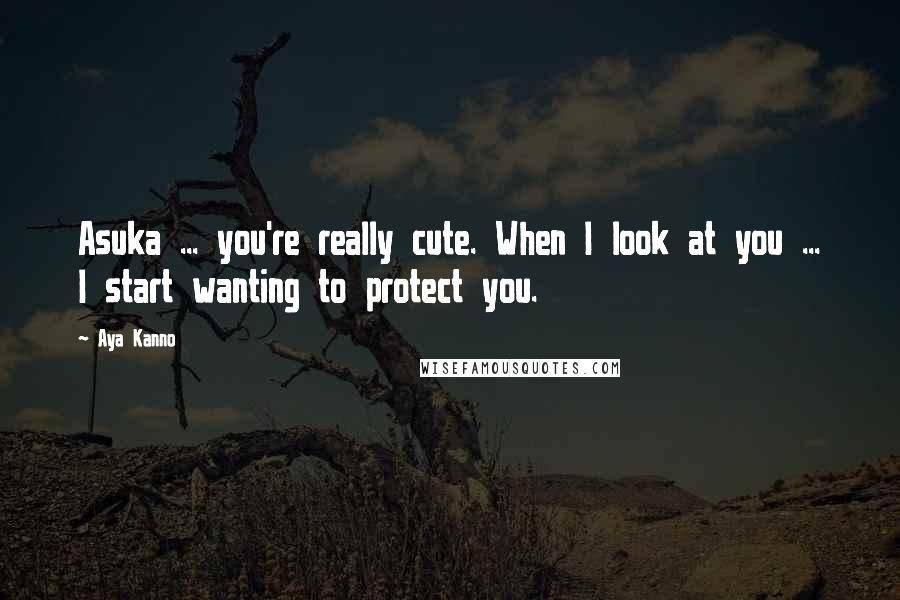 Aya Kanno Quotes: Asuka ... you're really cute. When I look at you ... I start wanting to protect you.