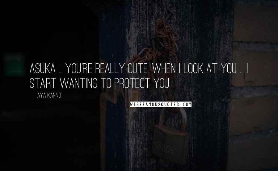 Aya Kanno Quotes: Asuka ... you're really cute. When I look at you ... I start wanting to protect you.